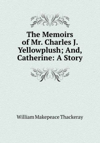 William Makepeace Thackeray The Memoirs of Mr. Charles J. Yellowplush; And, Catherine: A Story