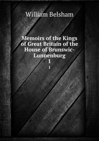 William Belsham Memoirs of the Kings of Great Britain of the House of Brunswic-Lunnenburg. 1