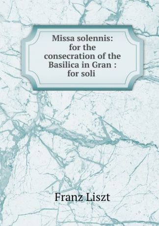 Franz Liszt Missa solennis: for the consecration of the Basilica in Gran : for soli .