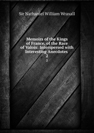 Nathaniel William Wraxall Memoirs of the Kings of France, of the Race of Valois: Interspersed with Interesting Anecdotes . 2