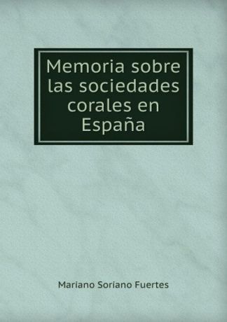 Mariano Soriano Fuertes Memoria sobre las sociedades corales en Espana.