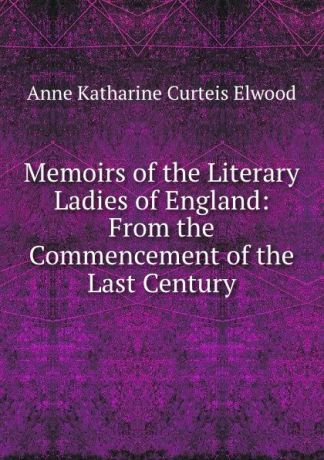 Anne Katharine Curteis Elwood Memoirs of the Literary Ladies of England: From the Commencement of the Last Century