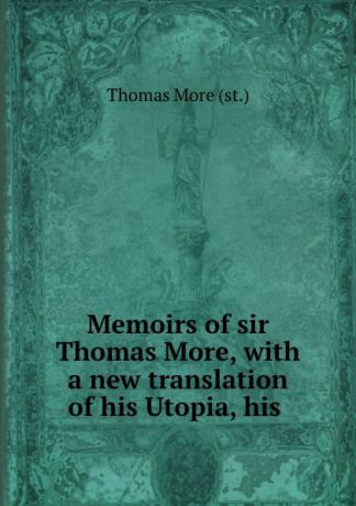 Thomas More Memoirs of sir Thomas More, with a new translation of his Utopia, his .