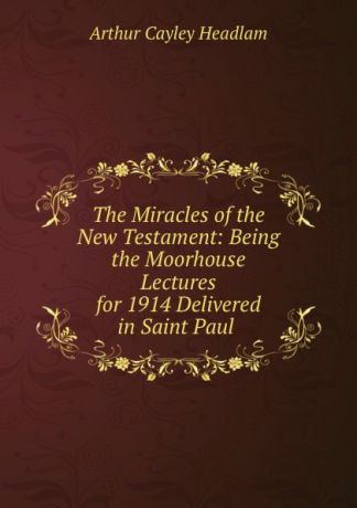 Arthur Cayley Headlam The Miracles of the New Testament: Being the Moorhouse Lectures for 1914 Delivered in Saint Paul .