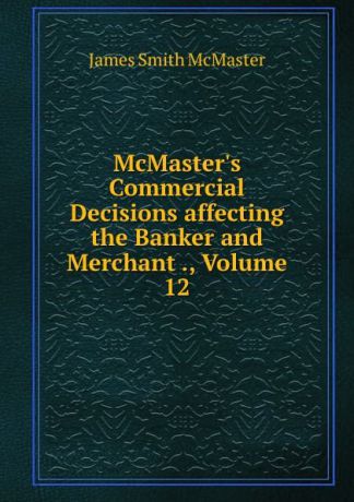 James Smith McMaster McMaster.s Commercial Decisions affecting the Banker and Merchant ., Volume 12
