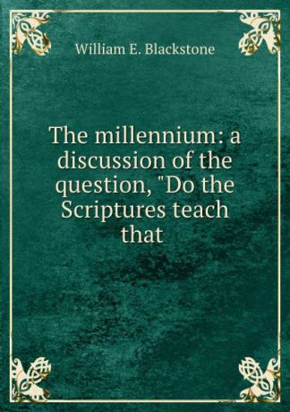 William E. Blackstone The millennium: a discussion of the question, "Do the Scriptures teach that .