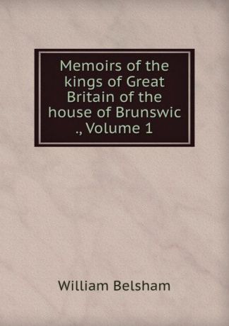 William Belsham Memoirs of the kings of Great Britain of the house of Brunswic ., Volume 1
