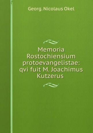 Georg Nicolaus Okel Memoria Rostochiensium protoevangelistae: qvi fuit M. Joachimus Kutzerus .