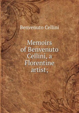 Cellini Benvenuto Memoirs of Benvenuto Cellini, a Florentine artist;