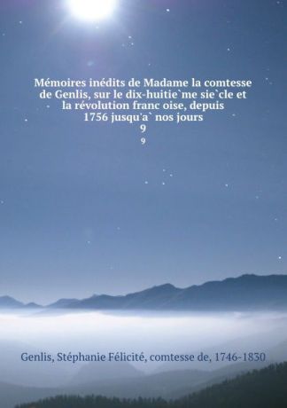 Stéphanie Félicité Genlis Memoires inedits de Madame la comtesse de Genlis, sur le dix-huitieme siecle et la revolution francoise, depuis 1756 jusqu.a nos jours. 9