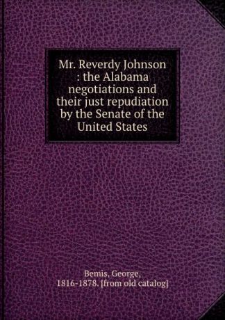 George Bemis Mr. Reverdy Johnson : the Alabama negotiations and their just repudiation by the Senate of the United States