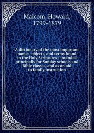 Howard Malcom A dictionary of the most important names, objects, and terms found in the Holy Scriptures : intended principally for Sunday schools and Bible classes, and as an aid to family instruction