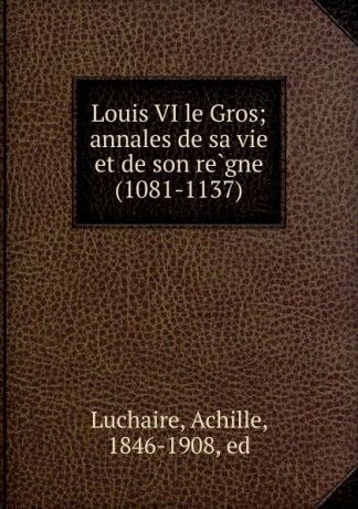 Achille Luchaire Louis VI le Gros; annales de sa vie et de son regne (1081-1137)
