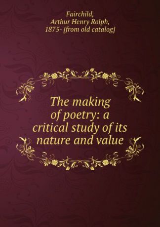 Arthur Henry Rolph Fairchild The making of poetry: a critical study of its nature and value