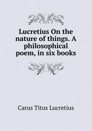 Titus Lucretius Carus Lucretius On the nature of things. A philosophical poem, in six books