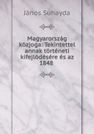 János Suhayda Magyarorszag kozjoga: Tekintettel annak torteneti kifejlodesere es az 1848 .