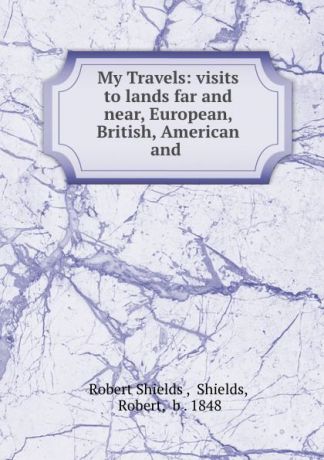 Robert Shields My Travels: visits to lands far and near, European, British, American and .
