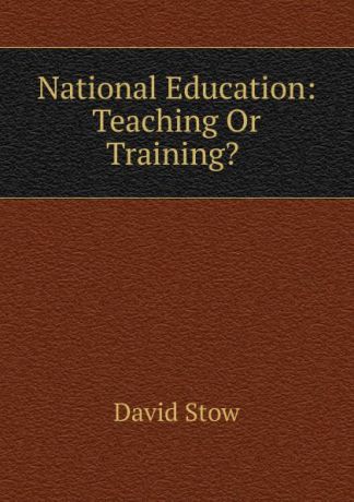 David Stow National Education: Teaching Or Training. .
