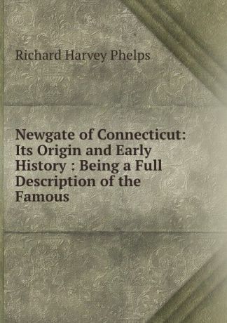 Richard Harvey Phelps Newgate of Connecticut: Its Origin and Early History : Being a Full Description of the Famous .