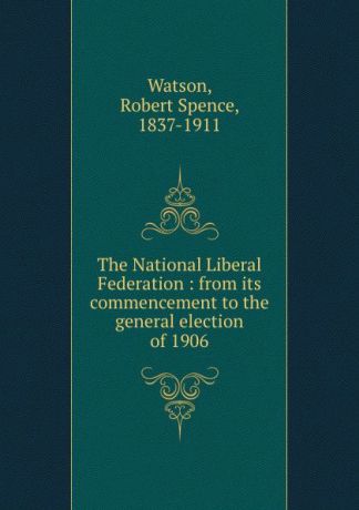 Robert Spence Watson The National Liberal Federation : from its commencement to the general election of 1906