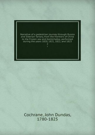 John Dundas Cochrane Narrative of a pedestrian journey through Russia and Siberian Tartary, from the frontiers of China to the Frozen sea and Kamtchatka; performed during the years 1820, 1821, 1822, and 1823. 2