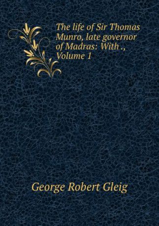 George Robert Gleig The life of Sir Thomas Munro, late governor of Madras: With ., Volume 1
