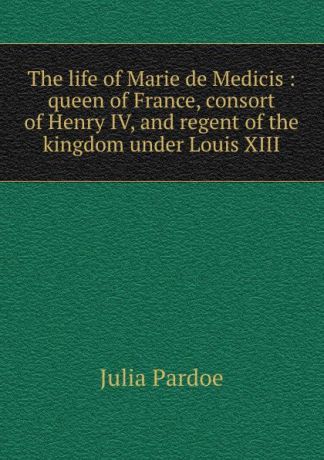 Julia Pardoe The life of Marie de Medicis : queen of France, consort of Henry IV, and regent of the kingdom under Louis XIII