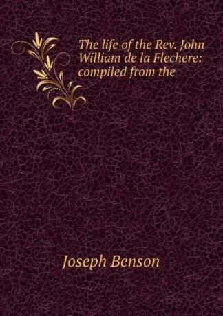 Joseph Benson The life of the Rev. John William de la Flechere: compiled from the .