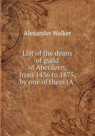 Alexander Walker List of the deans of guild of Aberdeen, from 1436 to 1875, by one of them (A .