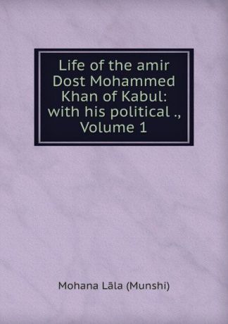 Mohana Lāla Munshi Life of the amir Dost Mohammed Khan of Kabul: with his political ., Volume 1