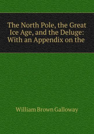 William Brown Galloway The North Pole, the Great Ice Age, and the Deluge: With an Appendix on the .