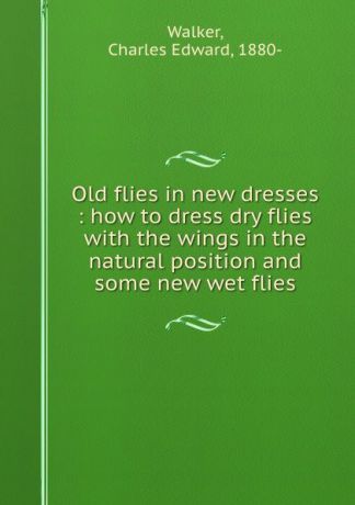Charles Edward Walker Old flies in new dresses : how to dress dry flies with the wings in the natural position and some new wet flies