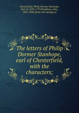Philip Dormer Stanhope Chesterfield The letters of Philip Dormer Stanhope, earl of Chesterfield, with the characters;