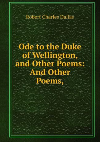 Robert Charles Dallas Ode to the Duke of Wellington, and Other Poems: And Other Poems,