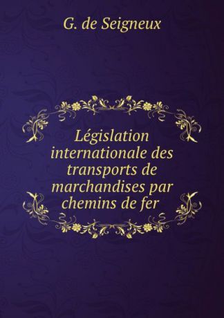 G. de Seigneux Legislation internationale des transports de marchandises par chemins de fer .
