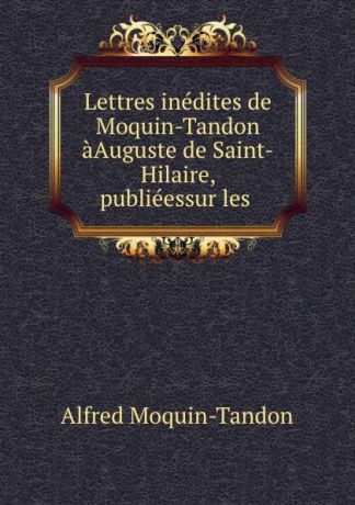 Alfred Moquin-Tandon Lettres inedites de Moquin-Tandon aAuguste de Saint-Hilaire, publieessur les .