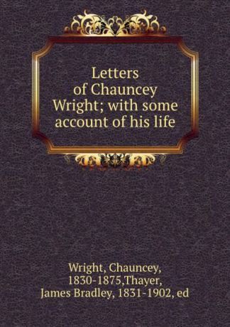Chauncey Wright Letters of Chauncey Wright; with some account of his life