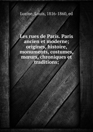Louis Lurine Les rues de Paris. Paris ancien et moderne; origines, histoire, monuments, costumes, moeurs, chroniques et traditions;
