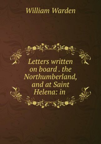 William Warden Letters written on board . the Northumberland, and at Saint Helena: in .