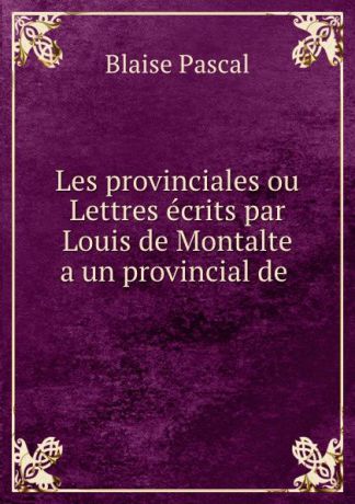 Blaise Pascal Les provinciales ou Lettres ecrits par Louis de Montalte a un provincial de .