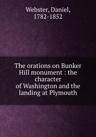 Daniel Webster The orations on Bunker Hill monument : the character of Washington and the landing at Plymouth