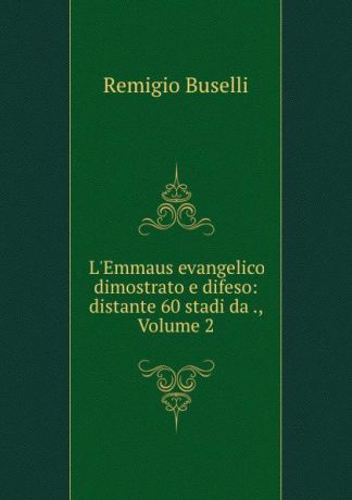 Remigio Buselli L.Emmaus evangelico dimostrato e difeso: distante 60 stadi da ., Volume 2