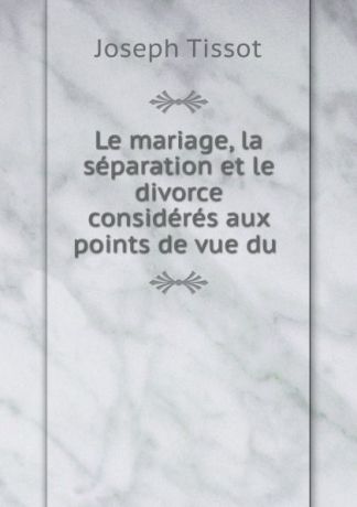 Joseph Tissot Le mariage, la separation et le divorce consideres aux points de vue du .