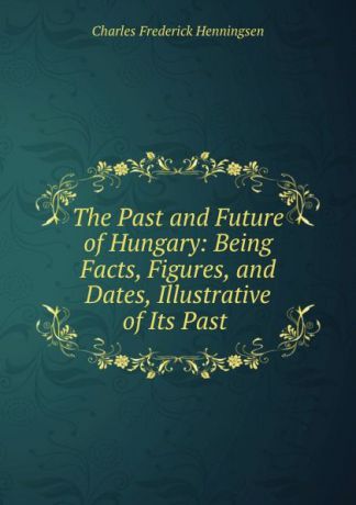 Charles Frederick Henningsen The Past and Future of Hungary: Being Facts, Figures, and Dates, Illustrative of Its Past .