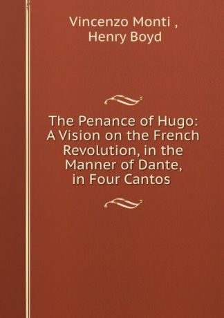 Vincenzo Monti The Penance of Hugo: A Vision on the French Revolution, in the Manner of Dante, in Four Cantos .