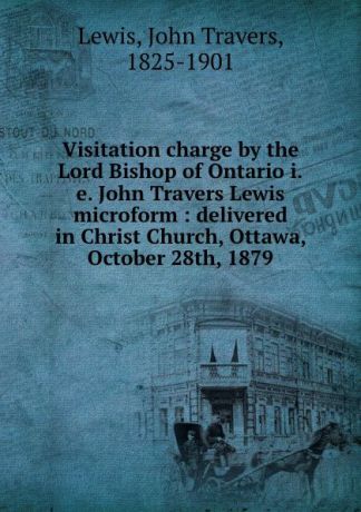 John Travers Lewis Visitation charge by the Lord Bishop of Ontario i.e. John Travers Lewis microform : delivered in Christ Church, Ottawa, October 28th, 1879