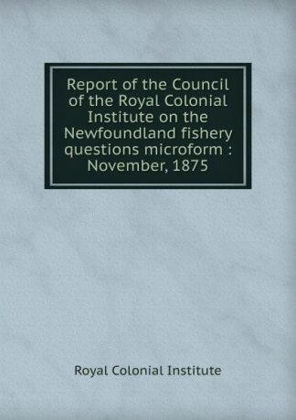 Royal Colonial Institute Report of the Council of the Royal Colonial Institute on the Newfoundland fishery questions microform : November, 1875