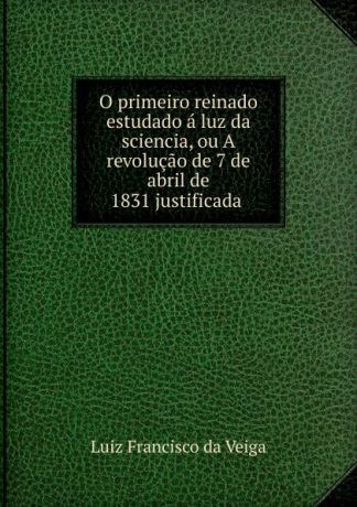 Luiz Francisco da Veiga O primeiro reinado estudado a luz da sciencia, ou A revolucao de 7 de abril de 1831 justificada .