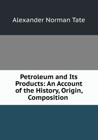 Alexander Norman Tate Petroleum and Its Products: An Account of the History, Origin, Composition .