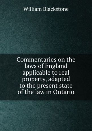 William Blackstone Commentaries on the laws of England applicable to real property, adapted to the present state of the law in Ontario